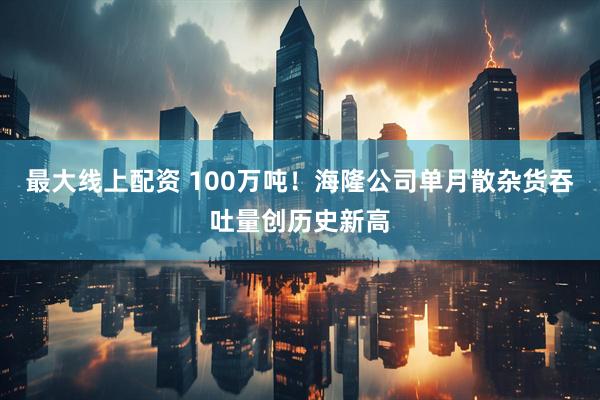 最大线上配资 100万吨！海隆公司单月散杂货吞吐量创历史新高