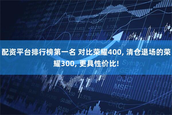 配资平台排行榜第一名 对比荣耀400, 清仓退场的荣耀300, 更具性价比!