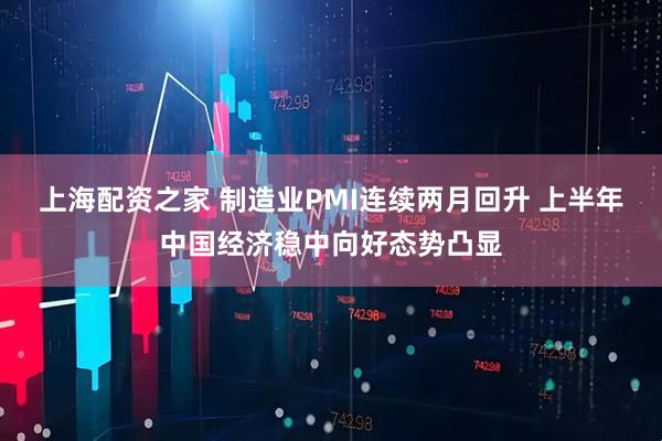 上海配资之家 制造业PMI连续两月回升 上半年中国经济稳中向好态势凸显