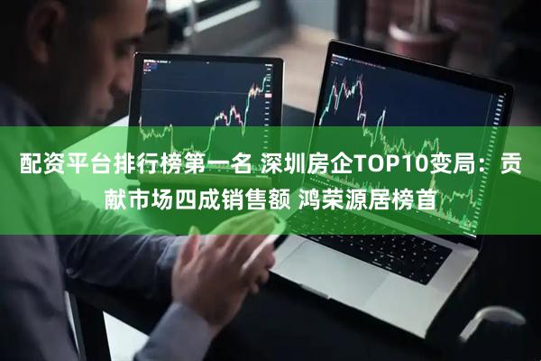 配资平台排行榜第一名 深圳房企TOP10变局：贡献市场四成销售额 鸿荣源居榜首