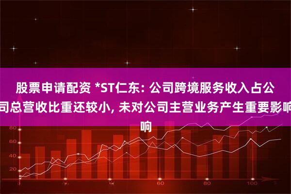 股票申请配资 *ST仁东: 公司跨境服务收入占公司总营收比重还较小, 未对公司主营业务产生重要影响