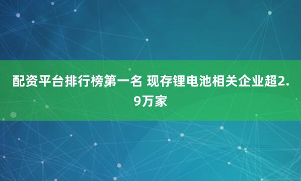 配资平台排行榜第一名 现存锂电池相关企业超2.9万家