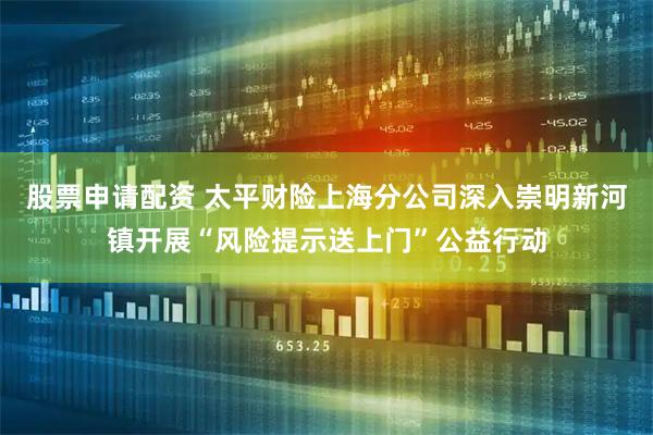 股票申请配资 太平财险上海分公司深入崇明新河镇开展“风险提示送上门”公益行动