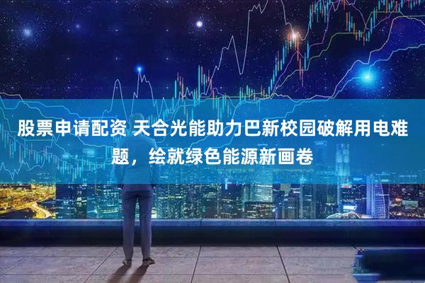 股票申请配资 天合光能助力巴新校园破解用电难题，绘就绿色能源新画卷