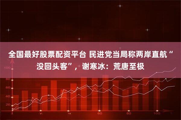 全国最好股票配资平台 民进党当局称两岸直航“没回头客”，谢寒冰：荒唐至极